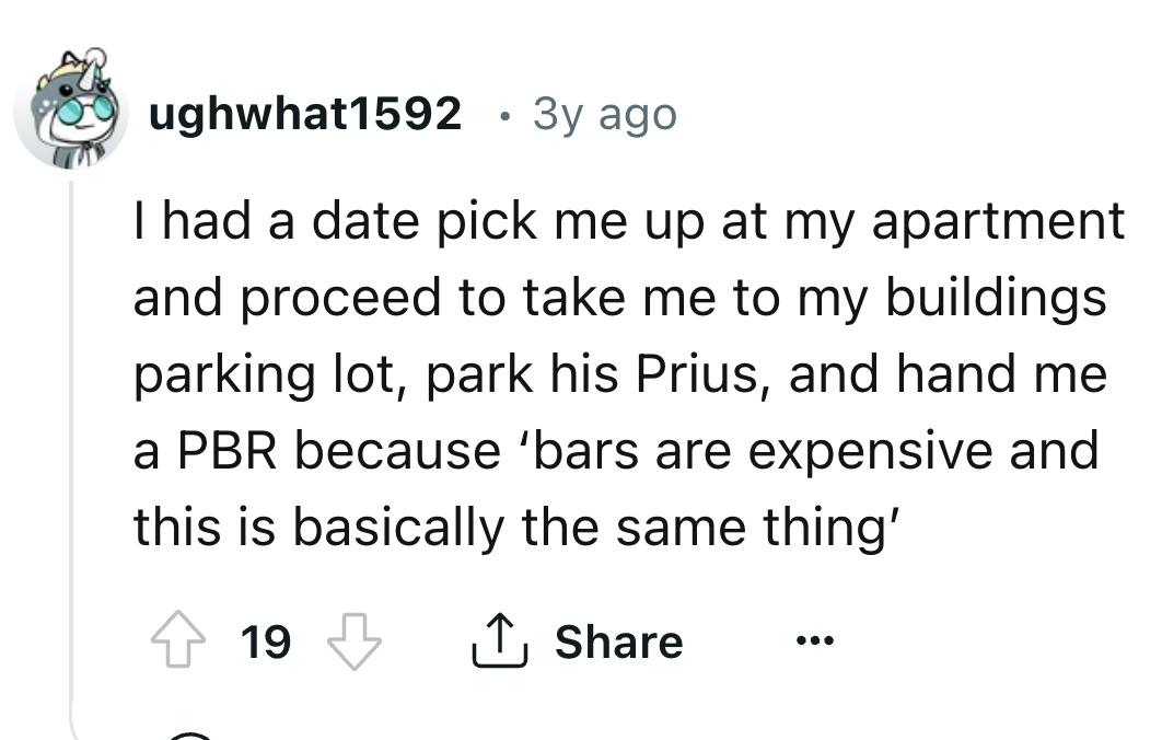 number - ughwhat1592 3y ago I had a date pick me up at my apartment and proceed to take me to my buildings parking lot, park his Prius, and hand me a Pbr because 'bars are expensive and this is basically the same thing' 19